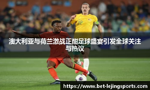 澳大利亚与荷兰激战正酣足球盛宴引发全球关注与热议